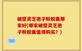 破壁灵芝孢子粉胶囊那家好(哪家破壁灵芝孢子粉胶囊值得购买？)