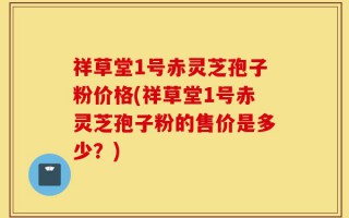 祥草堂1号赤灵芝孢子粉价格(祥草堂1号赤灵芝孢子粉的售价是多少？)