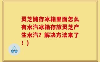 灵芝储存冰箱里面怎么有水汽冰箱存放灵芝产生水汽？解决方法来了！)