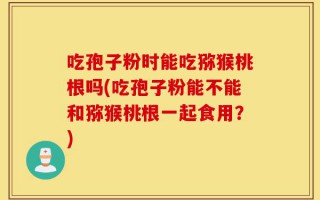 吃孢子粉时能吃猕猴桃根吗(吃孢子粉能不能和猕猴桃根一起食用？)