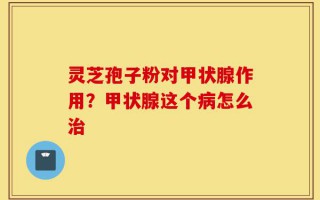灵芝孢子粉对甲状腺作用？甲状腺这个病怎么治