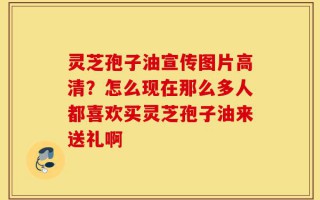 灵芝孢子油宣传图片高清？怎么现在那么多人都喜欢买灵芝孢子油来送礼啊