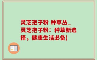 灵芝孢子粉 种草丛_灵芝孢子粉：种草新选择，健康生活必备)