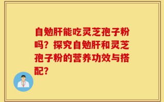 自勉肝能吃灵芝孢子粉吗？探究自勉肝和灵芝孢子粉的营养功效与搭配？