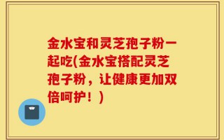 金水宝和灵芝孢子粉一起吃(金水宝搭配灵芝孢子粉，让健康更加双倍呵护！)