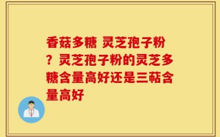 香菇多糖 灵芝孢子粉？灵芝孢子粉的灵芝多糖含量高好还是三萜含量高好