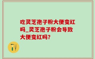 吃灵芝孢子粉大便变红吗_灵芝孢子粉会导致大便变红吗？