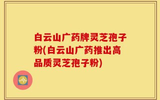 白云山广药牌灵芝孢子粉(白云山广药推出高品质灵芝孢子粉)
