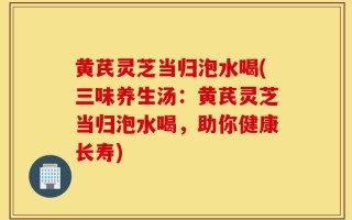 黄芪灵芝当归泡水喝(三味养生汤：黄芪灵芝当归泡水喝，助你健康长寿)