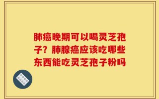 肺癌晚期可以喝灵芝孢子？肺腺癌应该吃哪些东西能吃灵芝孢子粉吗