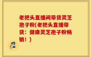 老把头直播间带货灵芝孢子粉(老把头直播带货：健康灵芝孢子粉畅销！)