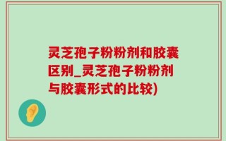 灵芝孢子粉粉剂和胶囊区别_灵芝孢子粉粉剂与胶囊形式的比较)