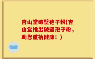 杏山堂破壁孢子粉(杏山堂推出破壁孢子粉，助您重拾健康！)