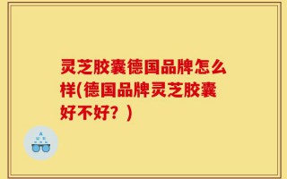 灵芝胶囊德国品牌怎么样(德国品牌灵芝胶囊好不好？)