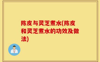 陈皮与灵芝煮水(陈皮和灵芝煮水的功效及做法)