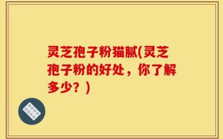 灵芝孢子粉猫腻(灵芝孢子粉的好处，你了解多少？)
