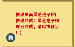 快递里面灵芝孢子粉(快递到货：灵芝孢子粉现已到货，请尽快预订！)