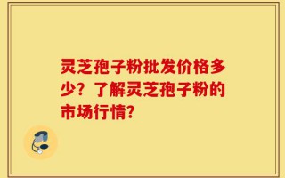 灵芝孢子粉批发价格多少？了解灵芝孢子粉的市场行情？