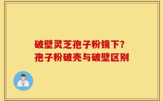 破壁灵芝孢子粉镜下？孢子粉破壳与破壁区别