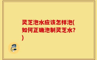 灵芝泡水应该怎样泡(如何正确泡制灵芝水？)