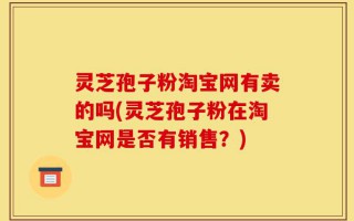 灵芝孢子粉淘宝网有卖的吗(灵芝孢子粉在淘宝网是否有销售？)