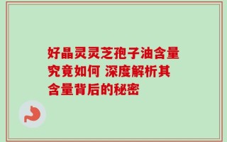好晶灵灵芝孢子油含量究竟如何 深度解析其含量背后的秘密