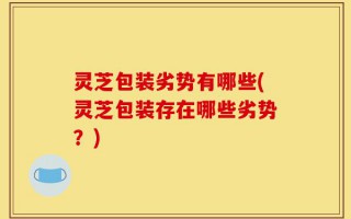 灵芝包装劣势有哪些(灵芝包装存在哪些劣势？)