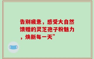 告别疲惫，感受大自然馈赠的灵芝孢子粉魅力，焕新每一天”
