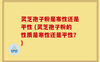 灵芝孢子粉是寒性还是平性 (灵芝孢子粉的性质是寒性还是平性？)