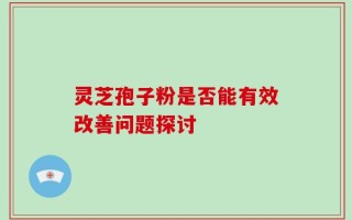 灵芝孢子粉是否能有效改善问题探讨