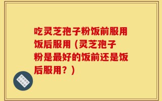 吃灵芝孢子粉饭前服用饭后服用 (灵芝孢子粉是最好的饭前还是饭后服用？)
