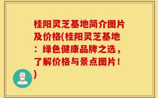 桂阳灵芝基地简介图片及价格(桂阳灵芝基地：绿色健康品牌之选，了解价格与景点图片！)