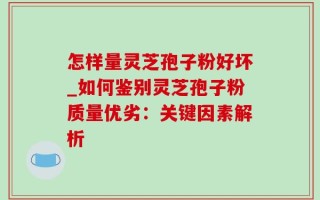 怎样量灵芝孢子粉好坏_如何鉴别灵芝孢子粉质量优劣：关键因素解析