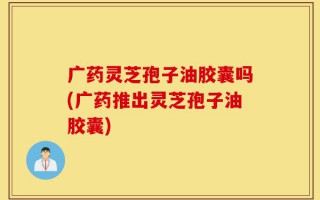 广药灵芝孢子油胶囊吗(广药推出灵芝孢子油胶囊)