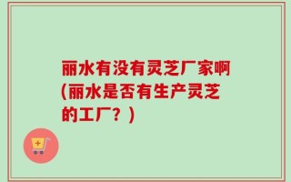 丽水有没有灵芝厂家啊(丽水是否有生产灵芝的工厂？)