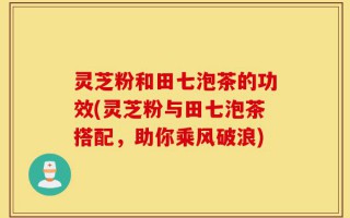 灵芝粉和田七泡茶的功效(灵芝粉与田七泡茶搭配，助你乘风破浪)
