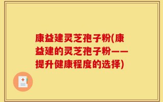 康益建灵芝孢子粉(康益建的灵芝孢子粉——提升健康程度的选择)