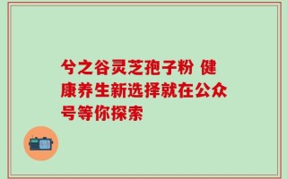 兮之谷灵芝孢子粉 健康养生新选择就在公众号等你探索