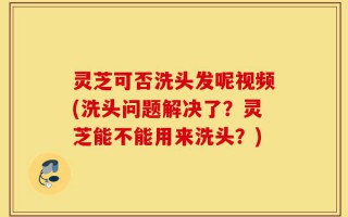 灵芝可否洗头发呢视频(洗头问题解决了？灵芝能不能用来洗头？)