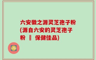 六安徽之源灵芝孢子粉(源自六安的灵芝孢子粉 – 保健佳品)