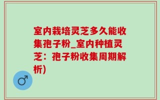 室内栽培灵芝多久能收集孢子粉_室内种植灵芝：孢子粉收集周期解析)