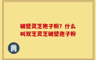 破壁灵芝袍子粉？什么叫双芝灵芝破壁孢子粉