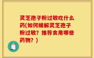 灵芝孢子粉过敏吃什么药(如何缓解灵芝孢子粉过敏？推荐食用哪些药物？)