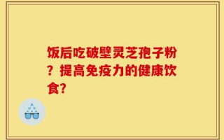 饭后吃破壁灵芝孢子粉？提高免疫力的健康饮食？