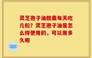 灵芝孢子油胶囊每天吃几粒？灵芝孢子油是怎么样使用的，可以用多久呢