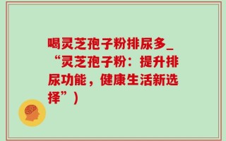 喝灵芝孢子粉排尿多_“灵芝孢子粉：提升排尿功能，健康生活新选择”)