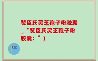 赞臣氏灵芝孢子粉胶囊_“赞臣氏灵芝孢子粉胶囊：”)