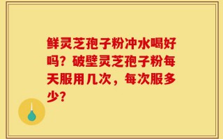 鲜灵芝孢子粉冲水喝好吗？破壁灵芝孢子粉每天服用几次，每次服多少？