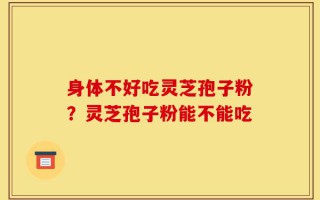 身体不好吃灵芝孢子粉？灵芝孢子粉能不能吃