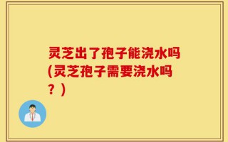 灵芝出了孢子能浇水吗(灵芝孢子需要浇水吗？)